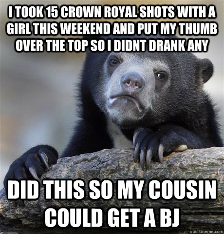 I took 15 crown royal shots with a girl this weekend and put my thumb over the top so i didnt drank any did this so my cousin could get a BJ  Confession Bear