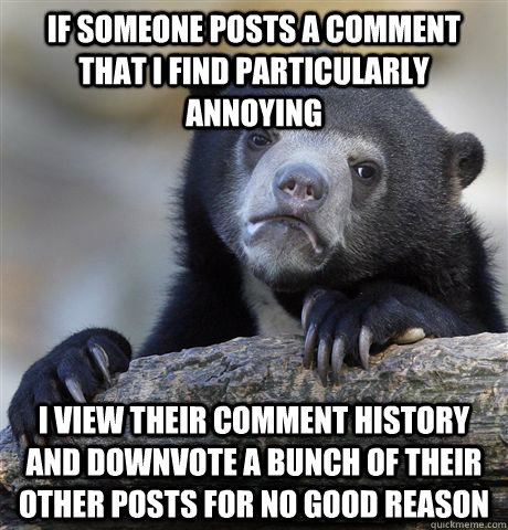 If someone posts a comment that I find particularly annoying I view their comment history and downvote a bunch of their other posts for no good reason  Confession Bear