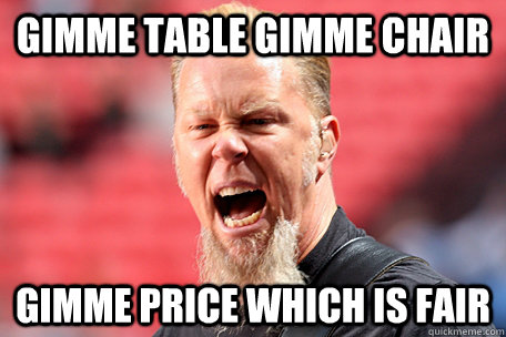 gimme table gimme chair gimme price which is fair - gimme table gimme chair gimme price which is fair  I AM THE TABLE - James Hetfield