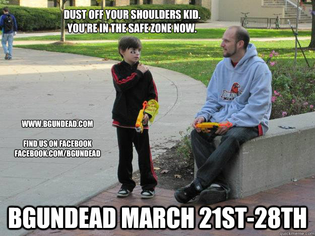 Dust off your shoulders Kid.  
You're in the safe zone now. BGUNDEAD March 21st-28th www.BGUndead.com

Find us on Facebook
facebook.com/Bgundead - Dust off your shoulders Kid.  
You're in the safe zone now. BGUNDEAD March 21st-28th www.BGUndead.com

Find us on Facebook
facebook.com/Bgundead  bgundead