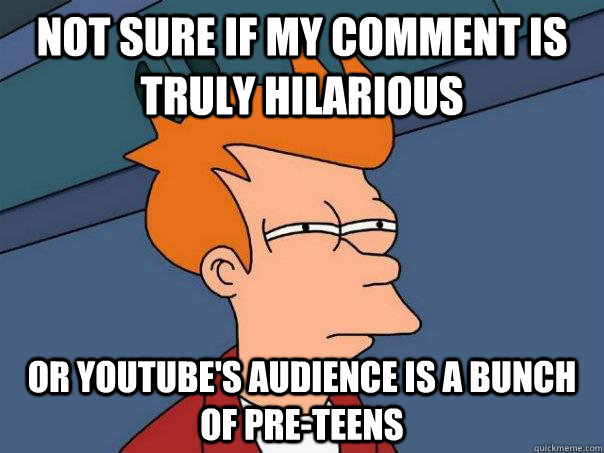 Not sure if my comment is truly hilarious  Or youtube's audience is a bunch of pre-teens   Futurama Fry