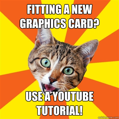 fitting a new graphics card? use a youtube tutorial!  Bad Advice Cat