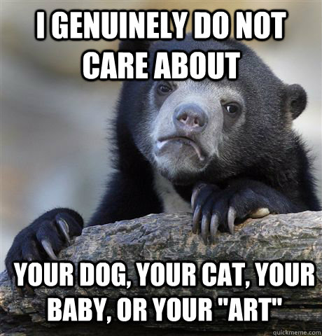 I genuinely do not care about Your dog, your cat, your baby, or your 