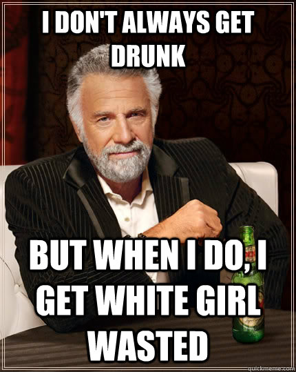 I don't always get drunk But when I do, i get white girl wasted  The Most Interesting Man In The World