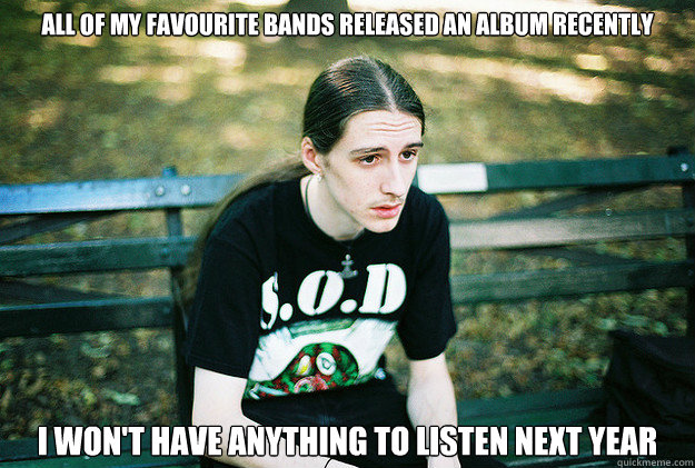 All of my favourite bands released an album recently I won't have anything to listen next year  First World Metal Problems