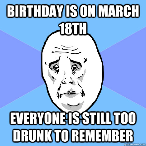 Birthday is on March 18th Everyone is still too drunk to remember  Okay Guy