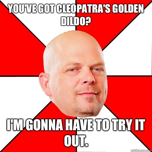 You've got Cleopatra's Golden Dildo? I'm gonna have to try it out.  Pawn Star