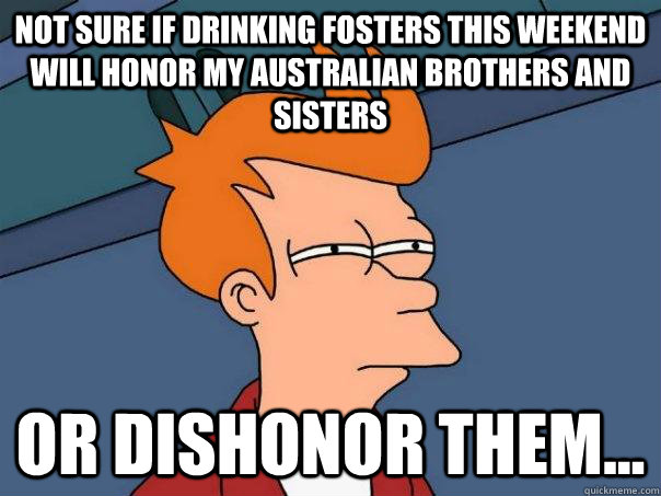 not sure if drinking fosters this weekend will honor my australian brothers and sisters or dishonor them...  Futurama Fry