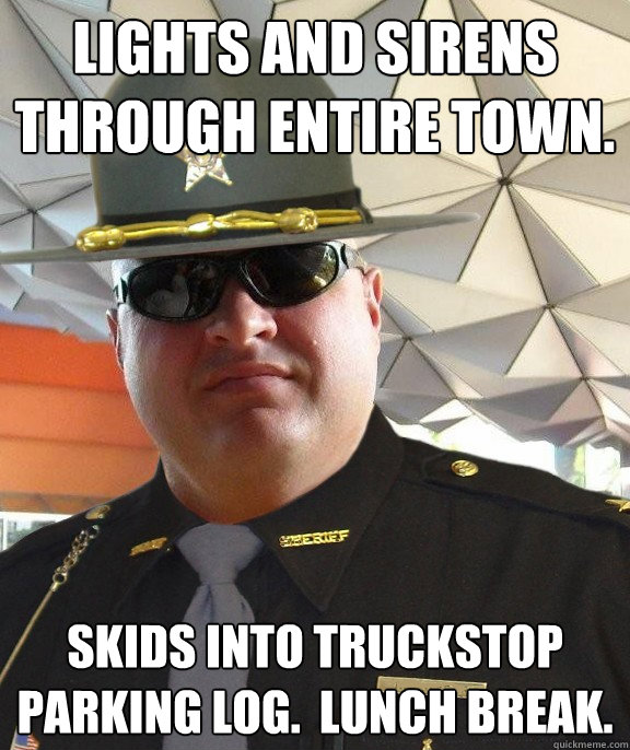 Lights and sirens through entire town. Skids into truckstop parking log.  Lunch break.  Scumbag sheriff