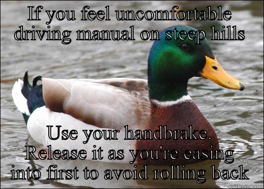 Driving manual - IF YOU FEEL UNCOMFORTABLE DRIVING MANUAL ON STEEP HILLS USE YOUR HANDBRAKE. RELEASE IT AS YOU'RE EASING INTO FIRST TO AVOID ROLLING BACK Actual Advice Mallard