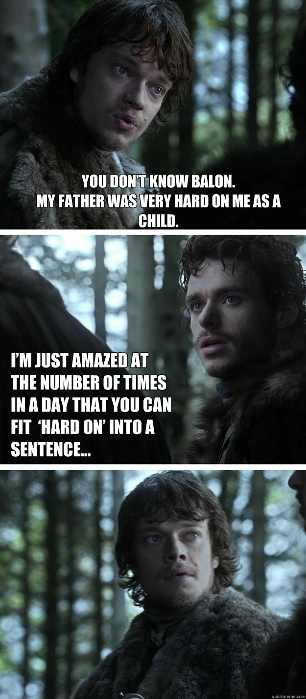 You don’t know Balon. 
My father was very hard on me as a child.
 I’m just amazed at the number of times in a day that you can fit  ‘hard on’ into a sentence...  Unappreciated Theon