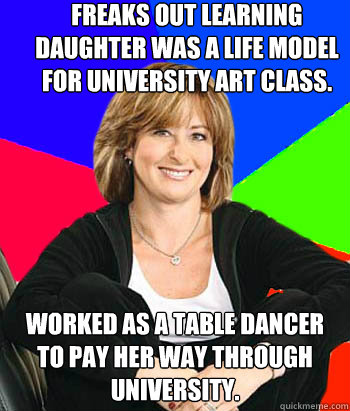 Freaks out learning daughter was a life model for university art class. Worked as a table dancer to pay her way through university.  Sheltering Suburban Mom