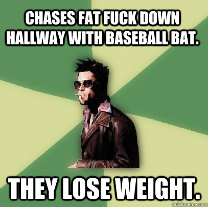 Chases Fat fuck down hallway with baseball bat. They lose weight.  Helpful Tyler Durden