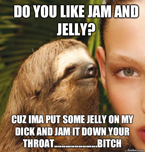 Do you like jam and jelly?  Cuz ima put some jelly on my dick and jam it down your throat.......................bitch  rape sloth