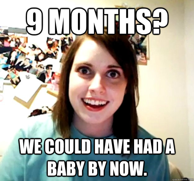 9 months? We could have had a baby by now.  Overly Attached Girlfriend