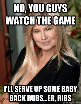 no, you guys watch the game i'll serve up some baby back rubs...er, ribs  Suggestive MILF