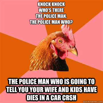 Knock knock
WHO'S THERE
THE POLICE MAN.
THE POLICE MAN WHO? THE POLICE MAN WHO IS GOING TO TELL YOU YOUR WIFE AND KIDS HAVE DIES IN A CAR CRSH   Anti-Joke Chicken