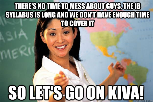 There's no time to mess about guys, the IB syllabus is long and we don't have enough time to cover it So let's go on Kiva! - There's no time to mess about guys, the IB syllabus is long and we don't have enough time to cover it So let's go on Kiva!  Unhelpful High School Teacher