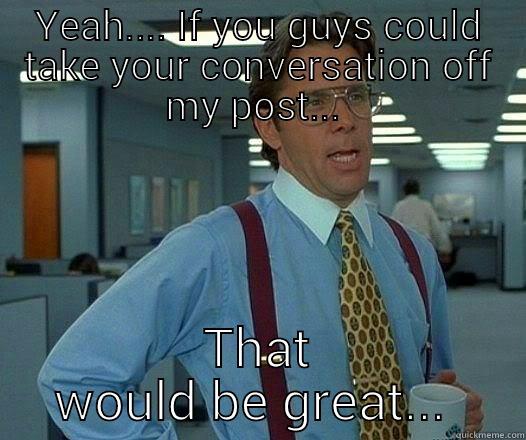 YEAH.... IF YOU GUYS COULD TAKE YOUR CONVERSATION OFF MY POST...  THAT WOULD BE GREAT...  Office Space Lumbergh