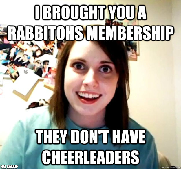 I Brought you a Rabbitohs membership they don't have cheerleaders nrl gossip - I Brought you a Rabbitohs membership they don't have cheerleaders nrl gossip  Overly Attached Girlfriend