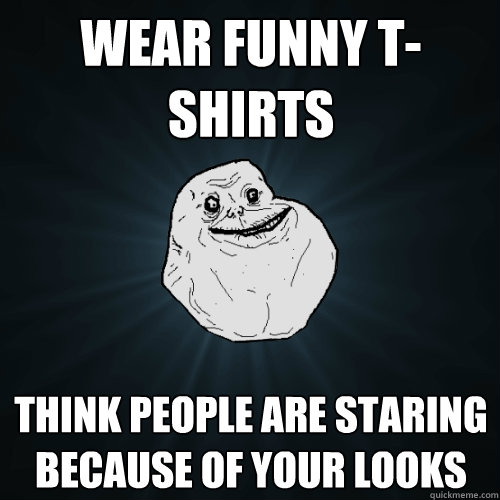 Wear funny t-shirts think people are staring because of your looks - Wear funny t-shirts think people are staring because of your looks  Forever Alone