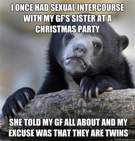 I once had sexual intercourse with my GF's sister at a christmas party  She told my gf all about and my excuse was that they are twins  Confession Bear