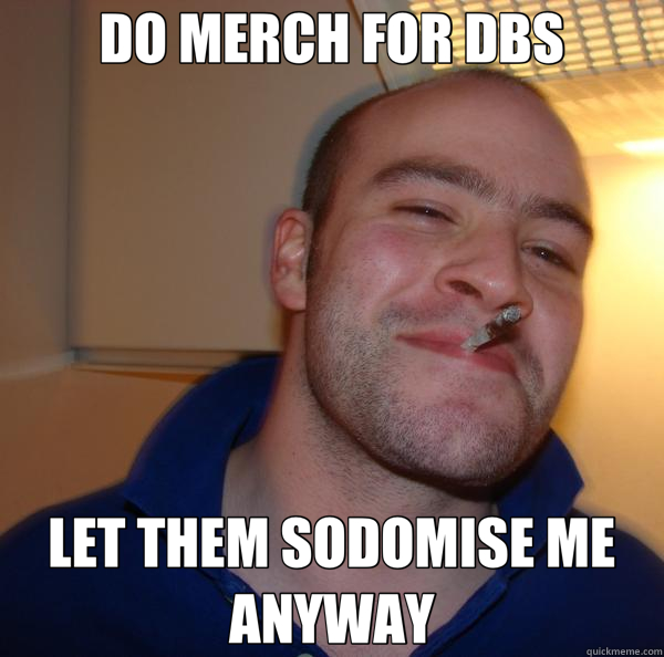 DO MERCH FOR DBS LET THEM SODOMISE ME ANYWAY  Good Guy Greg 