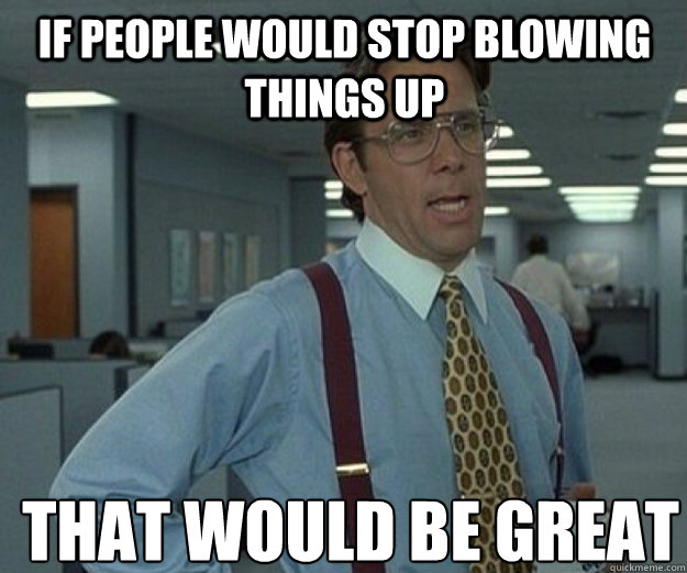 If people would stop blowing things up THAT WOULD BE GREAT  that would be great