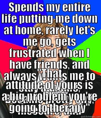 SPENDS MY ENTIRE LIFE PUTTING ME DOWN AT HOME, RARELY LET'S ME GO, GETS FRUSTRATED WHEN I HAVE FRIENDS, AND ALWAYS WANTS ME TO STAY AT HOME, BECAME PRETTY SHY, INSECURE, AND SOMETIMES IRRITATING. 