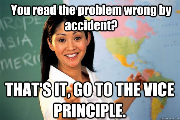 You read the problem wrong by accident? THAT'S IT, GO TO THE VICE PRINCIPLE.  Unhelpful High School Teacher