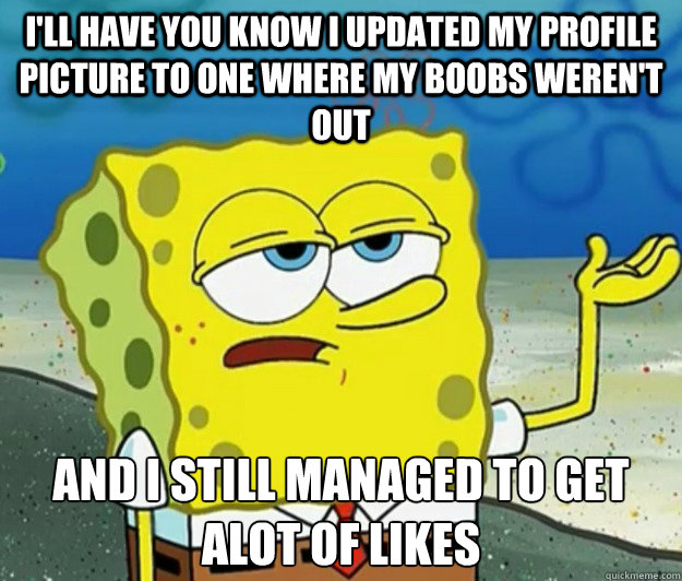 I'll have you know I updated my profile picture to one where my boobs weren't out And I still managed to get alot of likes  Tough Spongebob