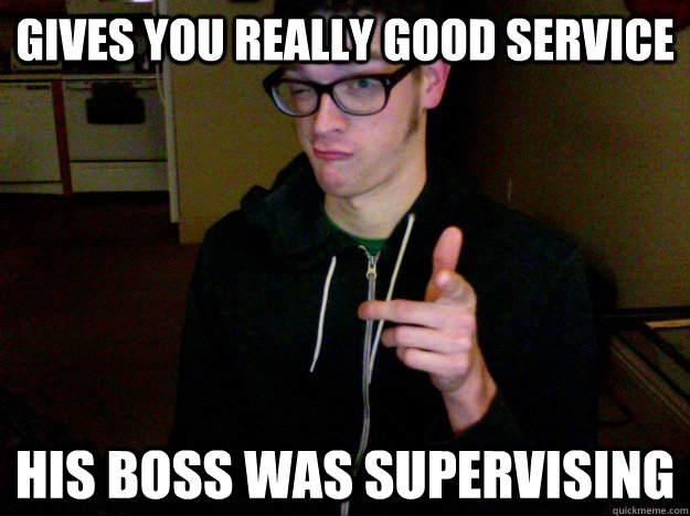 Gives you really good service his boss was supervising  