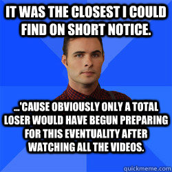 It was the closest I could find on short notice. ...'Cause obviously only a total loser would have begun preparing for this eventuality after watching all the videos. - It was the closest I could find on short notice. ...'Cause obviously only a total loser would have begun preparing for this eventuality after watching all the videos.  Socially Awkward Darcy