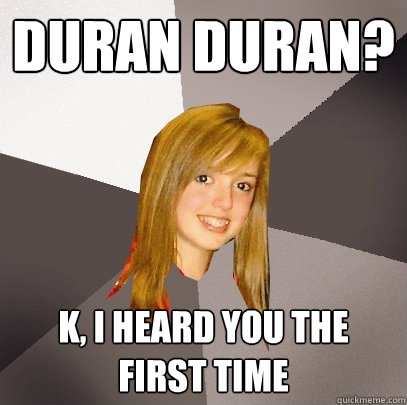 duran duran? k, i heard you the first time  Musically Oblivious 8th Grader