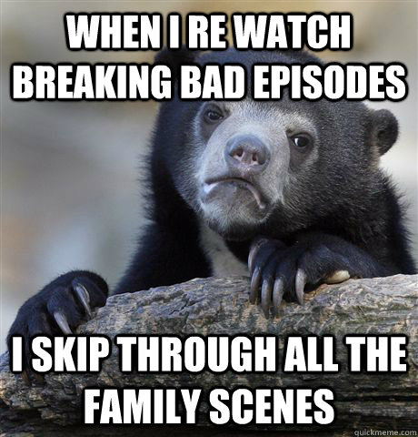 when I re watch breaking bad episodes i skip through all the family scenes  Confession Bear