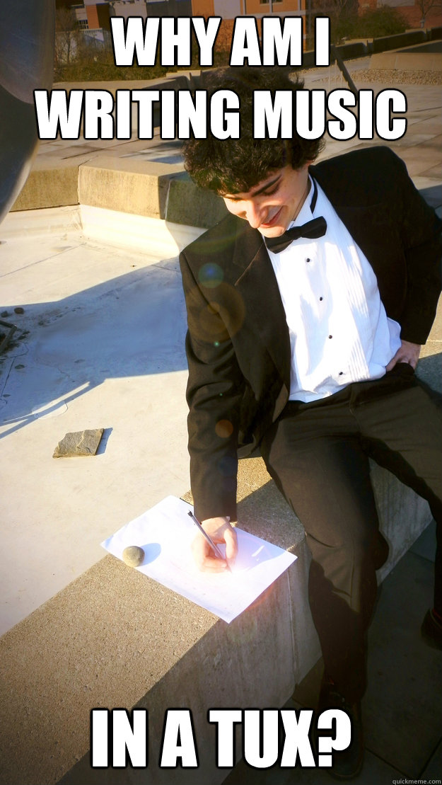 Why am i writing music in a tux? - Why am i writing music in a tux?  Overly Enthusiastic Composer