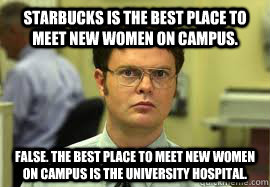 Starbucks is the best place to meet new women on campus. False. The best place to meet new women on campus is the university hospital.  Dwight False