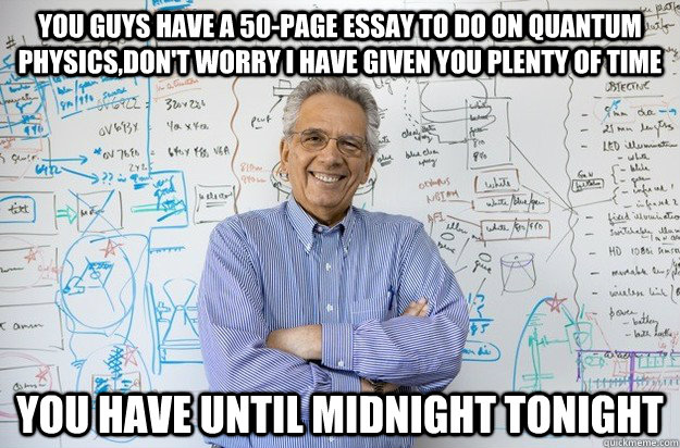 You guys have a 50-page essay to do on quantum physics,don't worry I have given you plenty of time You have until midnight tonight  Engineering Professor