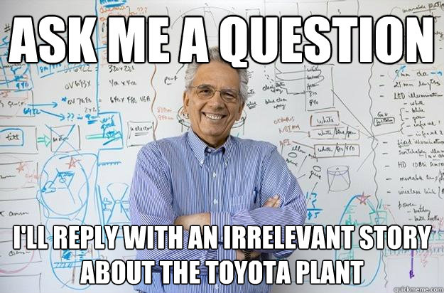 Ask me a question I'll reply with an irrelevant story about the toyota plant  Engineering Professor