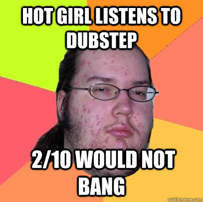 hot girl Listens to dubstep  2/10 Would not bang  Butthurt Dweller