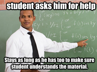 student asks him for help  Stays as long as he has too to make sure student understands the material.   Good Guy Teacher