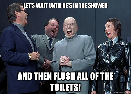 Let's wait until he's in the shower and then flush all of the toilets!  Dr Evil and minions