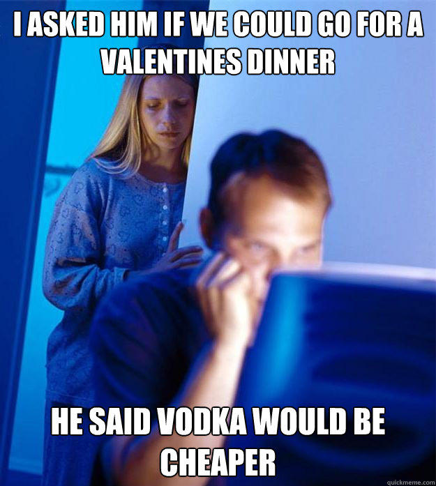 I asked him if we could go for a valentines dinner He said vodka would be cheaper  