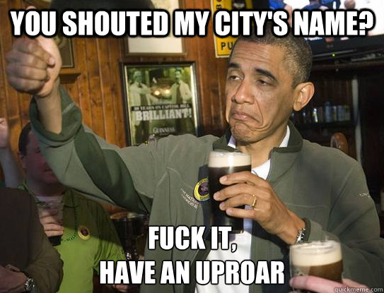 You shouted my city's name? Fuck it,
Have an uproar  Upvoting Obama