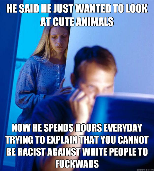 He said he just wanted to look at cute animals Now he spends hours everyday trying to explain that you cannot be racist against white people to fuckwads  Redditors Wife