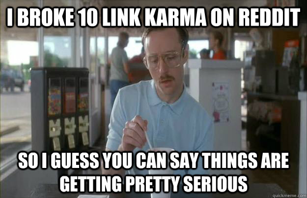 I broke 10 link karma on reddit So I guess you can say things are getting pretty serious  Things are getting pretty serious