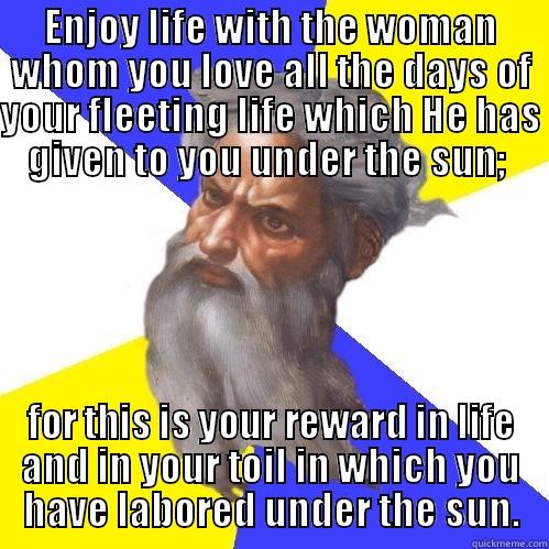 ENJOY LIFE WITH THE WOMAN WHOM YOU LOVE ALL THE DAYS OF YOUR FLEETING LIFE WHICH HE HAS GIVEN TO YOU UNDER THE SUN;  FOR THIS IS YOUR REWARD IN LIFE AND IN YOUR TOIL IN WHICH YOU HAVE LABORED UNDER THE SUN. Advice God