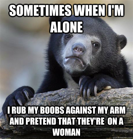 Sometimes when I'm alone I rub my boobs against my arm and pretend that they're  on a woman  Confession Bear