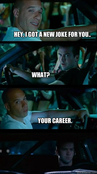 Hey, I got a new joke for you.. What? Your Career.  Fast and Furious