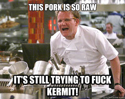 This pork is so raw it's still trying to fuck Kermit!  Chef Ramsay